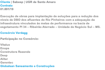 Cliente | Sabesp | UGR de Santo Amaro Contrato 01.891/19  Execução de obras para implantação de soluções para a redução dos níveis de DBO dos afluentes do Rio Pinheiros com a adequação da infraestrutura vinculados às metas de performance na bacia de esgotamento PI 34 – Ribeirão Aterrado – Unidade de Negócio Sul – MS. Consórcio Verdagg Participação no Consórcio: Vitalux Enops Construtora Rezende Deep Aliter Gerentec Globalsan Saneamento e Construções