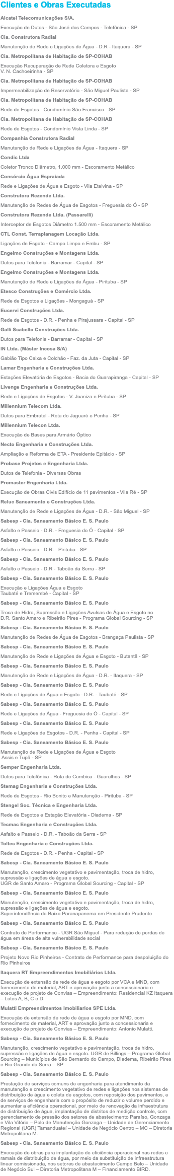 Clientes e Obras Executadas Alcatel Telecomunicações S/A. Execução de Dutos - São José dos Campos - Telefônica - SP Cia. Construtora Radial Manutenção de Rede e Ligações de Água - D.R - Itaquera - SP Cia. Metropolitana de Habitação de SP-COHAB Execução Recuperação de Rede Coletora e Esgoto V. N. Cachoeirinha - SP Cia. Metropolitana de Habitação de SP-COHAB Impermeabilização de Reservatório - São Miguel Paulista - SP Cia. Metropolitana de Habitação de SP-COHAB Rede de Esgotos - Condomínio São Francisco - SP Cia. Metropolitana de Habitação de SP-COHAB Rede de Esgotos - Condomínio Vista Linda - SP Companhia Construtora Radial Manutenção de Rede e Ligações de Água - Itaquera - SP Condic Ltda Coletor Tronco Diâmetro, 1.000 mm - Escoramento Metálico Consórcio Água Espraiada Rede e Ligações de Água e Esgoto - Vila Etelvina - SP Construtora Rezende Ltda. Manutenção de Redes de Água de Esgotos - Freguesia do Ó - SP Construtora Rezende Ltda. (Passarelli) Interceptor de Esgotos Diâmetro 1.500 mm - Escoramento Metálico CTL Const. Terraplanagem Locação Ltda. Ligações de Esgoto - Campo Limpo e Embu - SP Engelmo Construções e Montagens Ltda. Dutos para Telefonia - Barramar - Capital - SP Engelmo Construções e Montagens Ltda. Manutenção de Rede e Ligações de Água - Pirituba - SP Etesco Construções e Comércio Ltda. Rede de Esgotos e Ligações - Mongaguá - SP Eucervi Construções Ltda. Rede de Esgotos - D.R. - Penha e Pirajussara - Capital - SP Galli Scabello Construções Ltda. Dutos para Telefonia - Barramar - Capital - SP IN Ltda. (Máster Incosa S/A) Gabião Tipo Caixa e Colchão - Faz. da Juta - Capital - SP Lamar Engenharia e Construções Ltda. Estações Elevatória de Esgotos - Bacia do Guarapiranga - Capital - SP Livenge Engenharia e Construções Ltda. Rede e Ligações de Esgotos - V. Joaniza e Pirituba - SP Millennium Telecom Ltda. Dutos para Embratel - Rota do Jaguaré e Penha - SP Millennium Telecon Ltda. Execução de Bases para Armário Óptico Necto Engenharia e Construções Ltda. Ampliação e Reforma de ETA - Presidente Epitácio - SP Probase Projetos e Engenharia Ltda. Dutos de Telefonia - Diversas Obras Promaster Engenharia Ltda. Execução de Obras Civis Edifício de 11 pavimentos - Vila Ré - SP Reluc Saneamento e Construções Ltda. Manutenção de Rede e Ligações de Água - D.R. - São Miguel - SP Sabesp - Cia. Saneamento Básico E. S. Paulo Asfalto e Passeio - D.R. - Freguesia do Ó - Capital - SP Sabesp - Cia. Saneamento Básico E. S. Paulo Asfalto e Passeio - D.R. - Pirituba - SP Sabesp - Cia. Saneamento Básico E. S. Paulo Asfalto e Passeio - D.R - Taboão da Serra - SP Sabesp - Cia. Saneamento Básico E. S. Paulo Execução e Ligações Água e Esgoto Taubaté e Tremembé - Capital - SP Sabesp - Cia. Saneamento Básico E. S. Paulo Troca de Hidro, Supressão e Ligações Avulsas de Água e Esgoto no  D.R. Santo Amaro e Ribeirão Pires - Programa Global Sourcing - SP Sabesp - Cia. Saneamento Básico E. S. Paulo Manutenção de Redes de Água de Esgotos - Brangaça Paulista - SP Sabesp - Cia. Saneamento Básico E. S. Paulo Manutenção de Rede e Ligações de Água e Esgoto - Butantã - SP Sabesp - Cia. Saneamento Básico E. S. Paulo Manutenção de Rede e Ligações de Água - D.R. - Itaquera - SP Sabesp - Cia. Saneamento Básico E. S. Paulo Rede e Ligações de Água e Esgoto - D.R. - Taubaté - SP Sabesp - Cia. Saneamento Básico E. S. Paulo Rede e Ligações de Água - Freguesia do Ó - Capital - SP Sabesp - Cia. Saneamento Básico E. S. Paulo Rede e Ligações de Esgotos - D.R. - Penha - Capital - SP Sabesp - Cia. Saneamento Básico E. S. Paulo Manutenção de Rede e Ligações de Água e Esgoto  Assis e Tupã - SP Semper Engenharia Ltda. Dutos para Telefônica - Rota de Cumbica - Guarulhos - SP Stemag Engenharia e Construções Ltda. Rede de Esgotos - Rio Bonito e Manutenção - Pirituba - SP Stengel Soc. Técnica e Engenharia Ltda. Rede de Esgotos e Estação Elevatória - Diadema - SP Tecmac Engenharia e Construções Ltda. Asfalto e Passeio - D.R. - Taboão da Serra - SP Toltec Engenharia e Construções Ltda. Rede de Esgotos - D.R. - Penha - Capital - SP Sabesp - Cia. Saneamento Básico E. S. Paulo Manutenção, crescimento vegetativo e pavimentação, troca de hidro, supressão e ligações de água e esgoto. UGR de Santo Amaro - Programa Global Sourcing - Capital - SP Sabesp - Cia. Saneamento Básico E. S. Paulo Manutenção, crescimento vegetativo e pavimentação, troca de hidro, supressão e ligações de água e esgoto. Superintendência do Baixo Paranapanema em Presidente Prudente Sabesp - Cia. Saneamento Básico E. S. Paulo Contrato de Performance - UGR São Miguel - Para redução de perdas de água em áreas de alta vulnerabilidade social Sabesp - Cia. Saneamento Básico E. S. Paulo Projeto Novo Rio Pinheiros - Contrato de Performance para despoluição do Rio Pinheiros Itaquera RT Empreendimentos Imobiliários Ltda. Execução de extensão de rede de água e esgoto por VCA e MND, com fornecimento de material, ART e aprovação junto a concessionaria e execução de projeto de Convias – Empreendimento: Residencial KZ Itaquera – Lotes A, B, C e D. Mulatti Empreendimentos Imobiliarios SPE Ltda. Execução de extensão de rede de água e esgoto por MND, com fornecimento de material, ART e aprovação junto a concessionaria e execução de projeto de Convias – Empreendimento: Antonio Mulatti. Sabesp - Cia. Saneamento Básico E. S. Paulo Manutenção, crescimento vegetativo e pavimentação, troca de hidro, supressão e ligações de água e esgoto. UGR de Billings – Programa Global Sourcing – Municípios de São Bernardo do Campo, Diadema, Ribeirão Pires e Rio Grande da Serra – SP Sabesp - Cia. Saneamento Básico E. S. Paulo Prestação de serviços comuns de engenharia para atendimento da manutenção e crescimento vegetativo de redes e ligações nos sistemas de distribuição de água e coleta de esgotos, com reposição dos pavimentos, e de serviços de engenharia com o propósito de reduzir o volume perdido e aumentar a eficiência operacional, por meio de renovação da infraestrutura de distribuição de água, implantação de distritos de medição controle, com gerenciamento de pressão dos setores de abastecimento Paraíso, Gonzaga e Vila Vitória – Polo de Manutenção Gonzaga – Unidade de Gerenciamento Regional (UGR) Tamanduateí – Unidade de Negócio Centro – MC – Diretoria Metropolitana M. Sabesp - Cia. Saneamento Básico E. S. Paulo Execução de obras para implantação de eficiência operacional nas redes e ramais de distribuição de água, por meio da substituição de infraestrutura linear comissionada, nos setores de abastecimento Campo Belo – Unidade de Negócio Sul – Diretoria Metropolitana M – Financiamento BIRD.