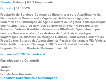 Cliente | Sabesp | UGR Tamanduateí Contrato | 04.103/20 Prestação de Serviços Comuns de Engenharia para Atendimento da Manutenção e Crescimento Vegetativo de Redes e Ligações nos Sistemas de Distribuição de Água e Coleta de Esgotos, com Reposição dos Pavimentos, e de Serviços de Engenharia com o Propósito de Reduzir o Volume Perdido e Aumentar a Eficiência Operacional, por meio da Renovação da Infraestrutura de Distribuição de Água, Implantação de Distritos de Medição Controle, com Gerenciamento de Pressão nos Setores de Abastecimento Paraíso, Gonzaga e Vila Vitória, Polo de Manutenção Gonzaga, UGR Tamanduateí – Unidade de Negócio Centro – Diretoria Metropolitana – M Consórcio VERG Tamanduateí Participação no Consórcio: Vitalux Enops Construtora Rezende Globalsan Saneamento e Construções