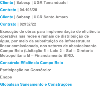 Cliente | Sabesp | UGR Tamanduateí Contrato | 04.103/20 Cliente | Sabesp | UGR Santo Amaro Contrato | 02952/22 Execução de obras para implementação de eficiência operativa nas redes e ramais de distribuição de água, por meio da substituição de infraestrutura linear comissionada, nos setores de abastecimento Campo Belo (Licitação 5 – Lote 2 – Sul – Diretoria Metropolitana M – Financiamento BIRD. Consórcio Eficiência Campo Belo Participação no Consórcio: Enops Globalsan Saneamento e Construções