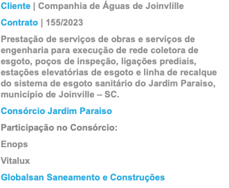 Cliente | Companhia de Águas de Joinvlille Contrato | 155/2023 Prestação de serviços de obras e serviços de engenharia para execução de rede coletora de esgoto, poços de inspeção, ligações prediais, estações elevatórias de esgoto e linha de recalque do sistema de esgoto sanitário do Jardim Paraiso, município de Joinville – SC. Consórcio Jardim Paraiso Participação no Consórcio: Enops Vitalux Globalsan Saneamento e Construções